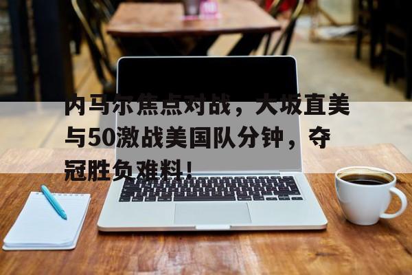 包含内马尔焦点对战，大坂直美与50激战美国队分钟，夺冠胜负难料！的词条
